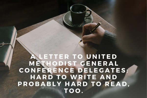 A Letter to United Methodist General Conference Delegates: Hard to Write and Probably Hard to Read, too.