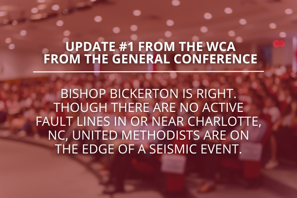 Update # 1 from the WCA from the General Conference – Bishop Bickerton is right. Though there are no active fault lines in or near Charlotte, NC, United Methodists are on the edge of a seismic event.